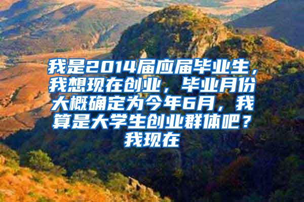 我是2014届应届毕业生，我想现在创业，毕业月份大概确定为今年6月，我算是大学生创业群体吧？我现在