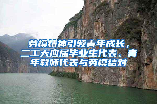 劳模精神引领青年成长，二工大应届毕业生代表、青年教师代表与劳模结对