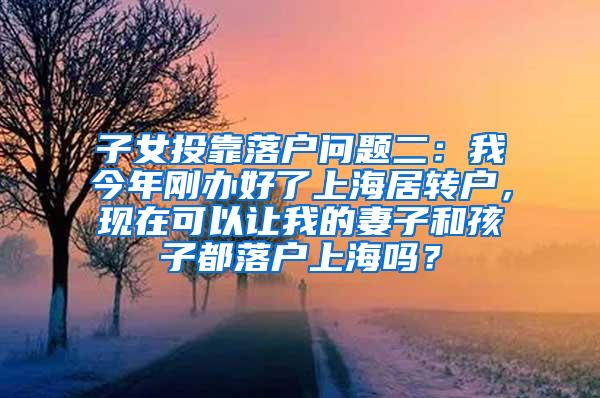 子女投靠落户问题二：我今年刚办好了上海居转户，现在可以让我的妻子和孩子都落户上海吗？