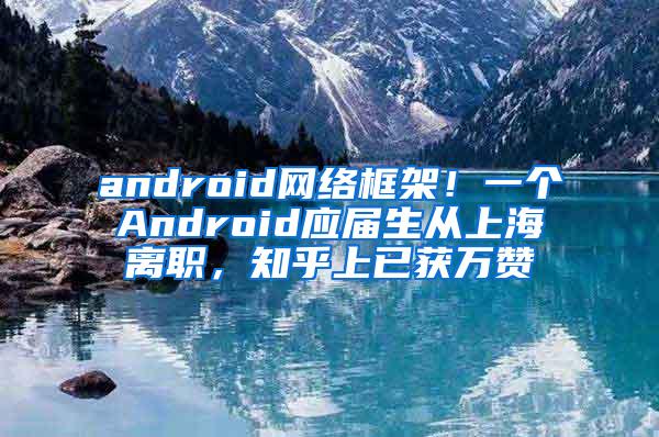 android网络框架！一个Android应届生从上海离职，知乎上已获万赞