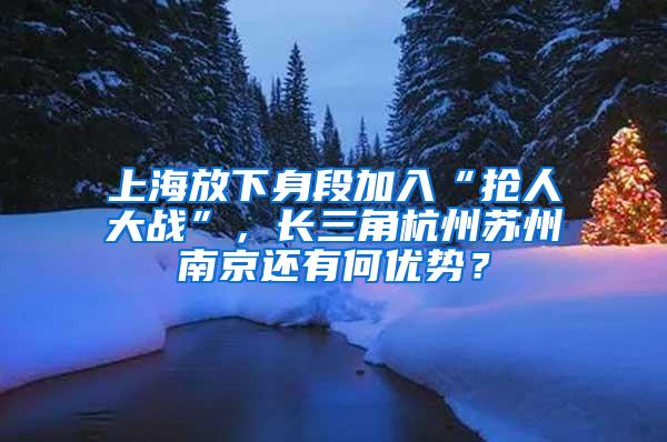 上海放下身段加入“抢人大战”，长三角杭州苏州南京还有何优势？