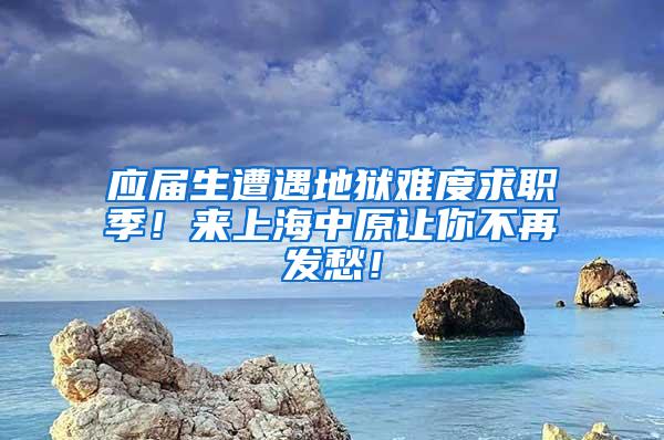 应届生遭遇地狱难度求职季！来上海中原让你不再发愁！