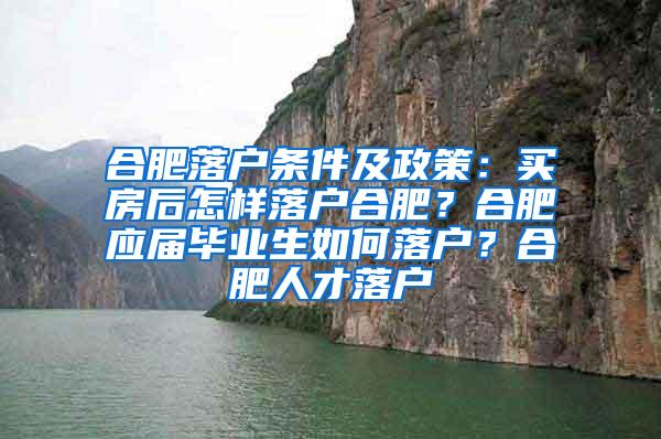 合肥落户条件及政策：买房后怎样落户合肥？合肥应届毕业生如何落户？合肥人才落户