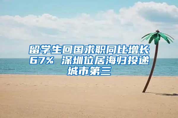 留学生回国求职同比增长67% 深圳位居海归投递城市第三