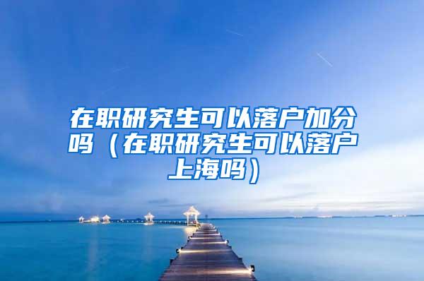 在职研究生可以落户加分吗（在职研究生可以落户上海吗）