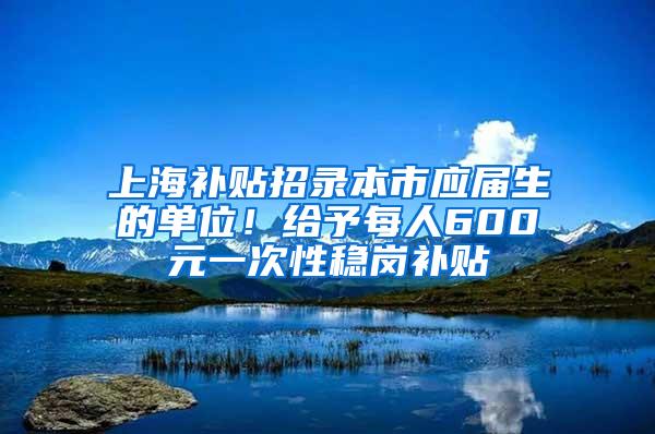 上海补贴招录本市应届生的单位！给予每人600元一次性稳岗补贴