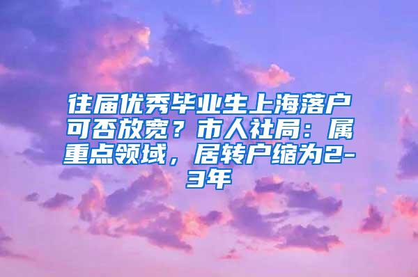 往届优秀毕业生上海落户可否放宽？市人社局：属重点领域，居转户缩为2-3年