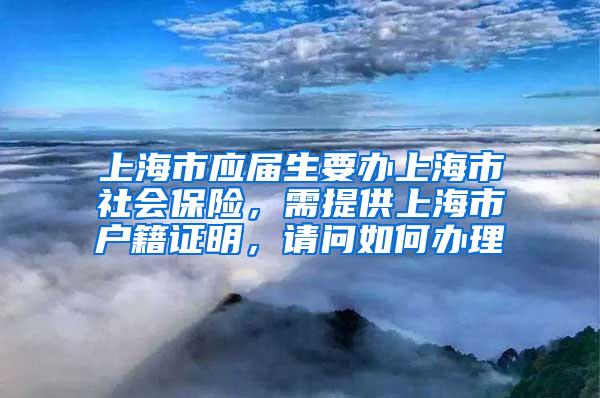 上海市应届生要办上海市社会保险，需提供上海市户籍证明，请问如何办理