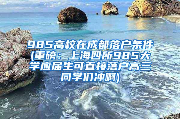 985高校在成都落户条件(重磅：上海四所985大学应届生可直接落户高三同学们冲啊)