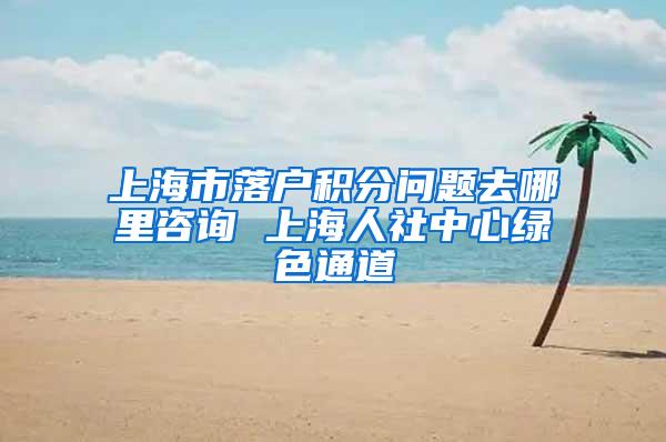 上海市落户积分问题去哪里咨询 上海人社中心绿色通道