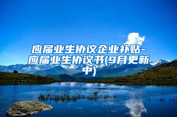 应届业生协议企业补贴-应届业生协议书(9月更新中)