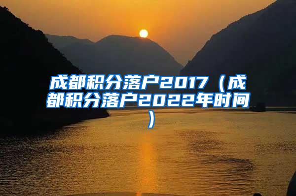 成都积分落户2017（成都积分落户2022年时间）