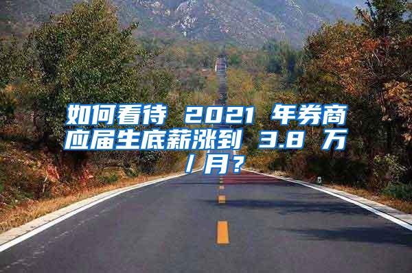 如何看待 2021 年券商应届生底薪涨到 3.8 万／月？