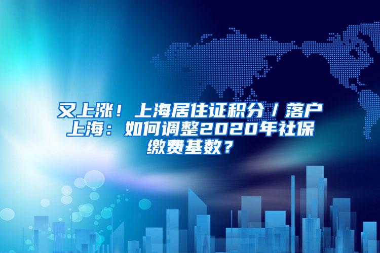 又上涨！上海居住证积分／落户上海：如何调整2020年社保缴费基数？