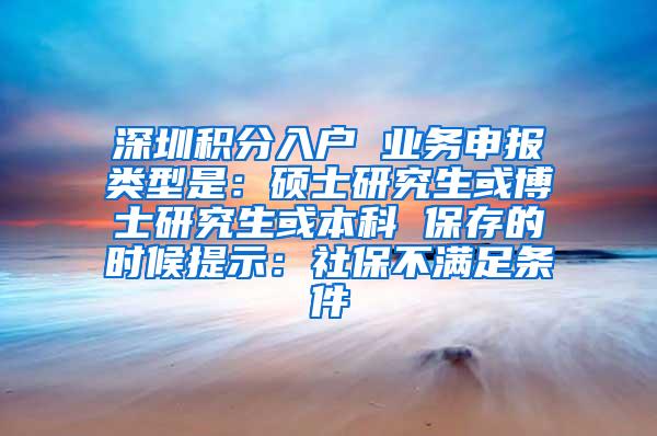 深圳积分入户 业务申报类型是：硕士研究生或博士研究生或本科 保存的时候提示：社保不满足条件