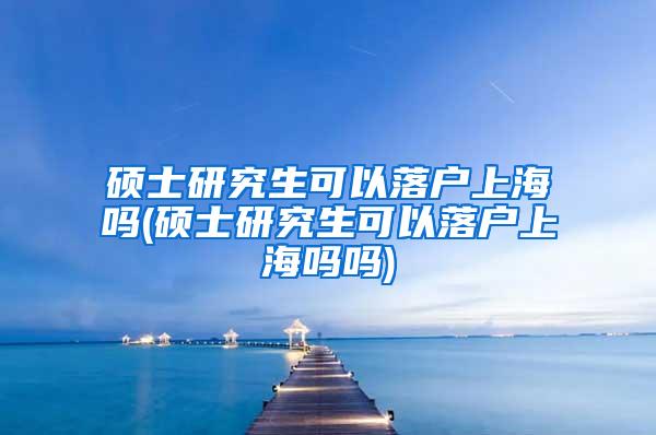 硕士研究生可以落户上海吗(硕士研究生可以落户上海吗吗)