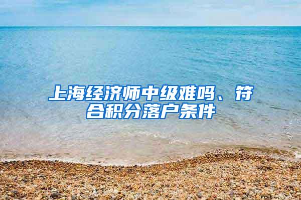 上海经济师中级难吗、符合积分落户条件