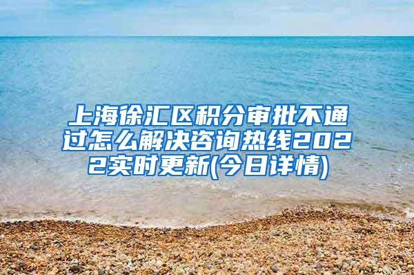 上海徐汇区积分审批不通过怎么解决咨询热线2022实时更新(今日详情)