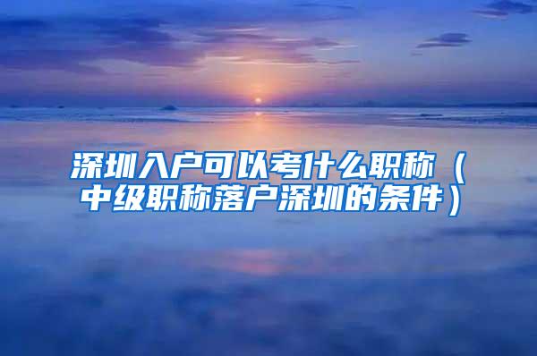 深圳入户可以考什么职称（中级职称落户深圳的条件）