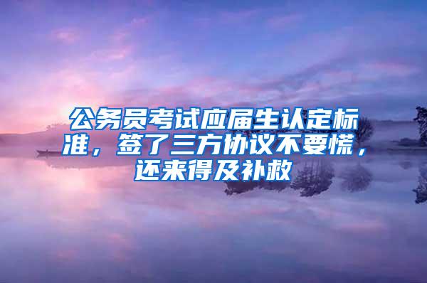 公务员考试应届生认定标准，签了三方协议不要慌，还来得及补救