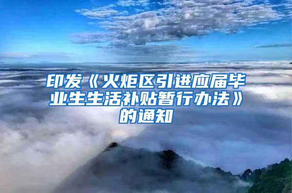 印发《火炬区引进应届毕业生生活补贴暂行办法》的通知