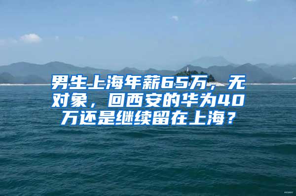 男生上海年薪65万，无对象，回西安的华为40万还是继续留在上海？