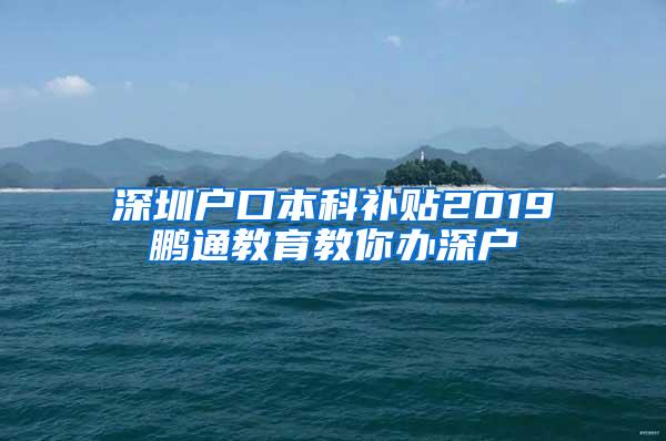 深圳户口本科补贴2019鹏通教育教你办深户