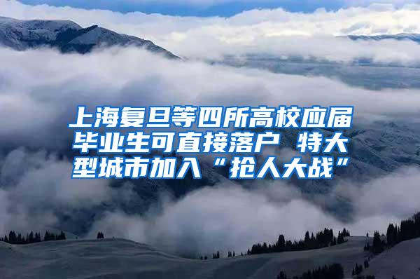 上海复旦等四所高校应届毕业生可直接落户 特大型城市加入“抢人大战”