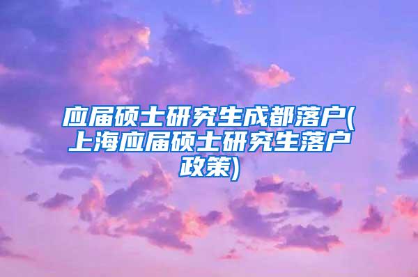 应届硕士研究生成都落户(上海应届硕士研究生落户政策)