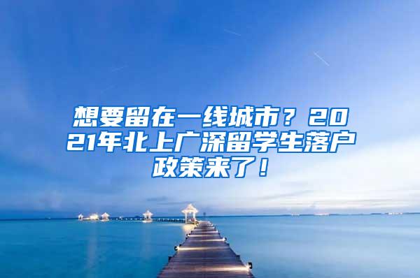 想要留在一线城市？2021年北上广深留学生落户政策来了！