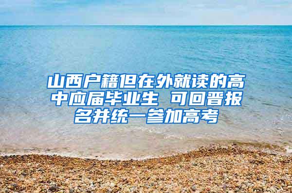 山西户籍但在外就读的高中应届毕业生 可回晋报名并统一参加高考