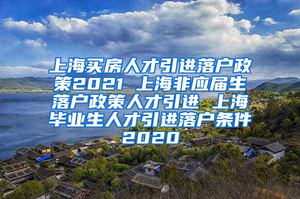 上海买房人才引进落户政策2021 上海非应届生落户政策人才引进 上海毕业生人才引进落户条件2020