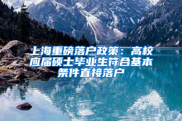 上海重磅落户政策：高校应届硕士毕业生符合基本条件直接落户