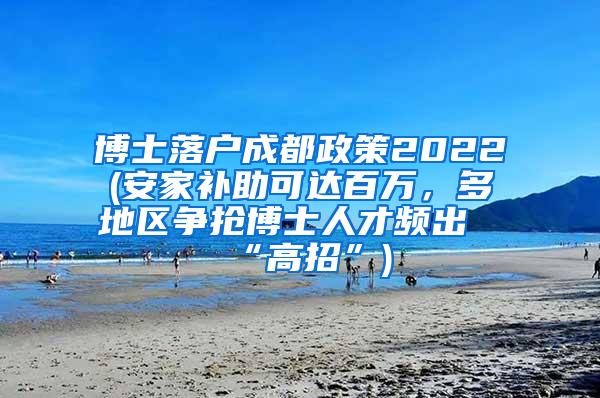 博士落户成都政策2022(安家补助可达百万，多地区争抢博士人才频出“高招”)