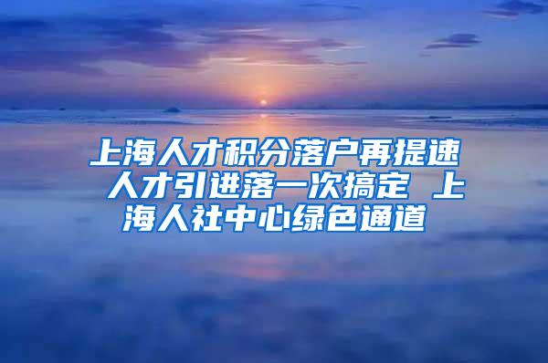 上海人才积分落户再提速 人才引进落一次搞定 上海人社中心绿色通道