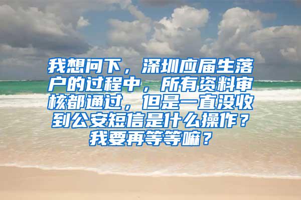 我想问下，深圳应届生落户的过程中，所有资料审核都通过，但是一直没收到公安短信是什么操作？我要再等等嘛？