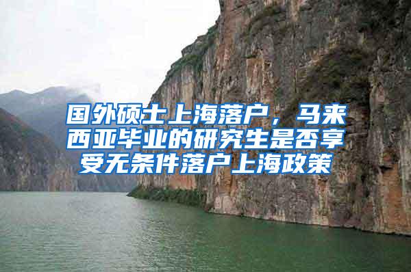 国外硕士上海落户，马来西亚毕业的研究生是否享受无条件落户上海政策