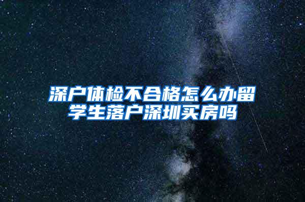 深户体检不合格怎么办留学生落户深圳买房吗