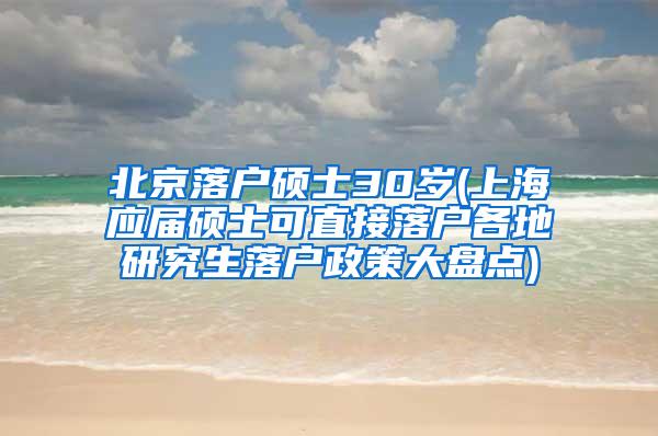 北京落户硕士30岁(上海应届硕士可直接落户各地研究生落户政策大盘点)