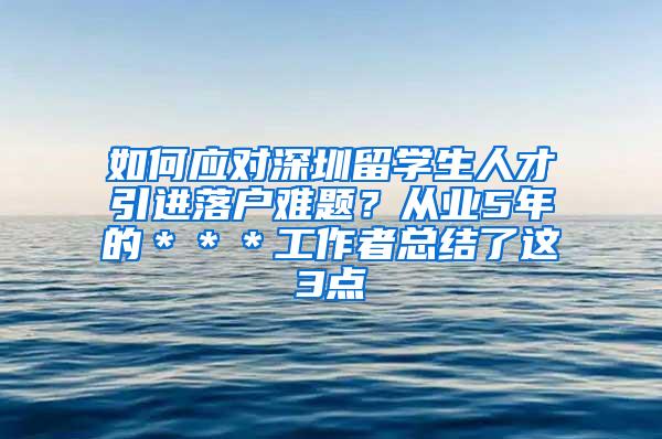 如何应对深圳留学生人才引进落户难题？从业5年的＊＊＊工作者总结了这3点