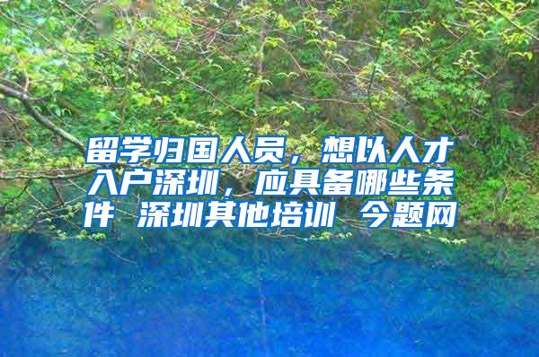 留学归国人员，想以人才入户深圳，应具备哪些条件 深圳其他培训 今题网