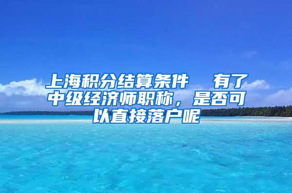 上海积分结算条件  有了中级经济师职称，是否可以直接落户呢