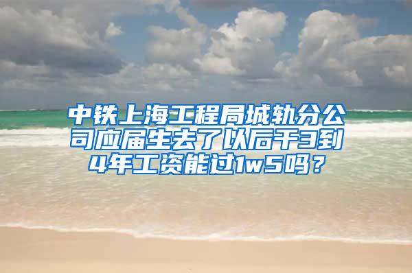 中铁上海工程局城轨分公司应届生去了以后干3到4年工资能过1w5吗？