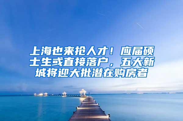 上海也来抢人才！应届硕士生或直接落户，五大新城将迎大批潜在购房者