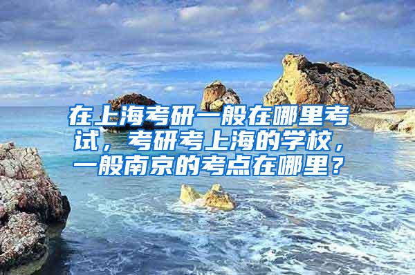 在上海考研一般在哪里考试，考研考上海的学校，一般南京的考点在哪里？