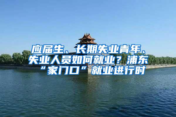 应届生、长期失业青年、失业人员如何就业？浦东“家门口”就业进行时