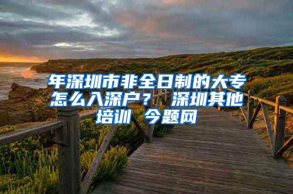 年深圳市非全日制的大专怎么入深户？ 深圳其他培训 今题网