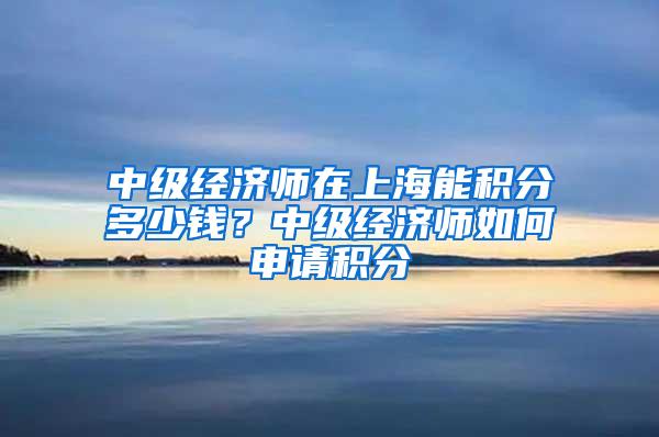 中级经济师在上海能积分多少钱？中级经济师如何申请积分