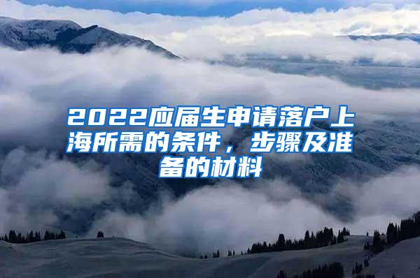 2022应届生申请落户上海所需的条件，步骤及准备的材料