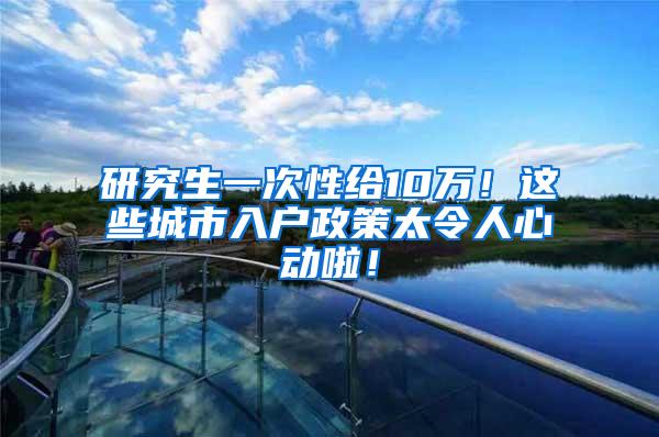 研究生一次性给10万！这些城市入户政策太令人心动啦！